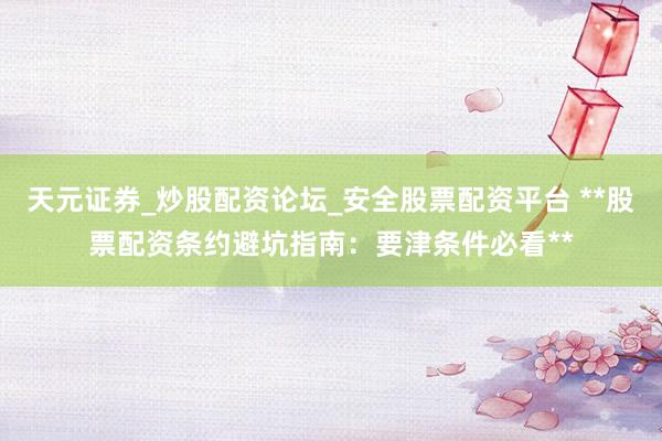 天元证券_炒股配资论坛_安全股票配资平台 **股票配资条约避坑指南：要津条件必看**