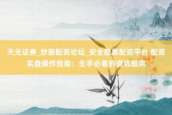 天元证券_炒股配资论坛_安全股票配资平台 配资实盘操作技能：生手必看的避坑指南