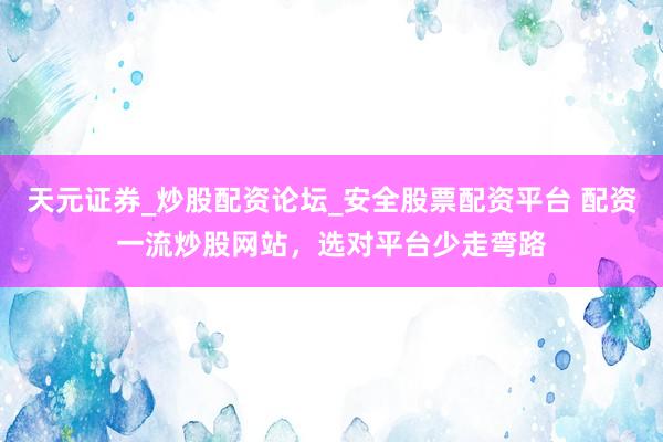 天元证券_炒股配资论坛_安全股票配资平台 配资一流炒股网站，选对平台少走弯路