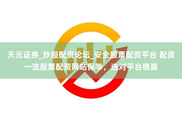 天元证券_炒股配资论坛_安全股票配资平台 配资一流股票配资网站保举，选对平台稳赢