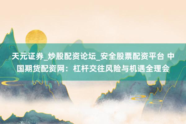 天元证券_炒股配资论坛_安全股票配资平台 中国期货配资网：杠杆交往风险与机遇全理会