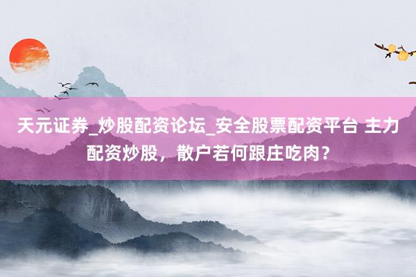 天元证券_炒股配资论坛_安全股票配资平台 主力配资炒股，散户若何跟庄吃肉？