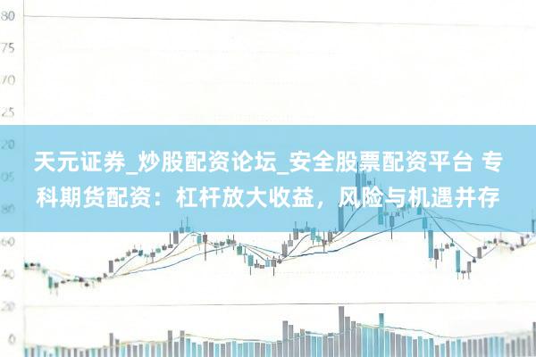 天元证券_炒股配资论坛_安全股票配资平台 专科期货配资：杠杆放大收益，风险与机遇并存