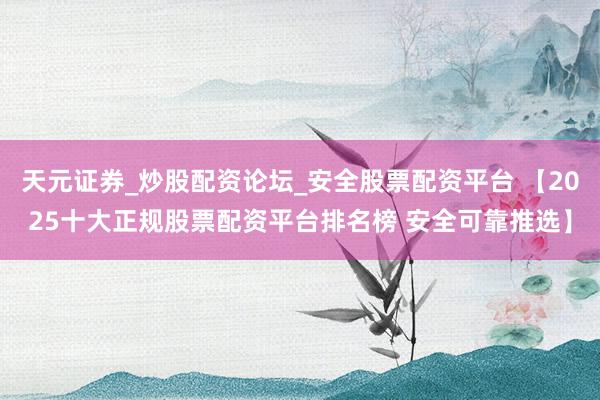 天元证券_炒股配资论坛_安全股票配资平台 【2025十大正规股票配资平台排名榜 安全可靠推选】