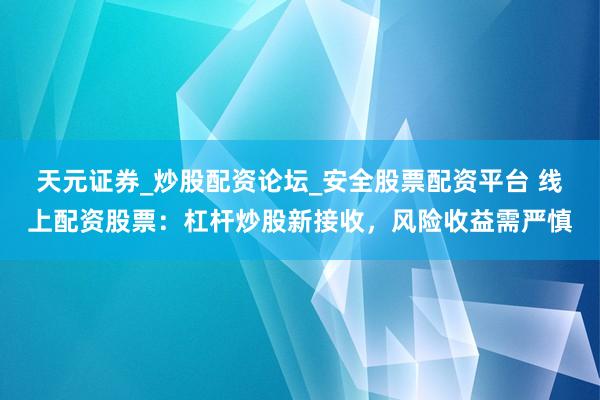 天元证券_炒股配资论坛_安全股票配资平台 线上配资股票：杠杆炒股新接收，风险收益需严慎