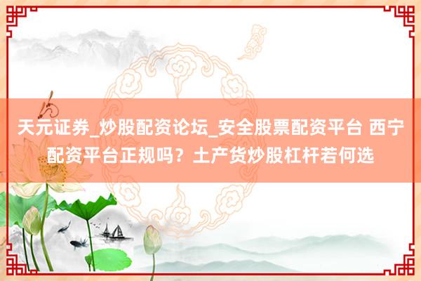 天元证券_炒股配资论坛_安全股票配资平台 西宁配资平台正规吗？土产货炒股杠杆若何选