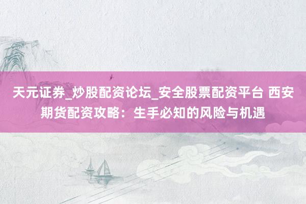 天元证券_炒股配资论坛_安全股票配资平台 西安期货配资攻略：生手必知的风险与机遇