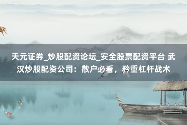 天元证券_炒股配资论坛_安全股票配资平台 武汉炒股配资公司：散户必看，矜重杠杆战术