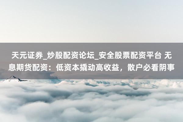 天元证券_炒股配资论坛_安全股票配资平台 无息期货配资：低资本撬动高收益，散户必看阴事