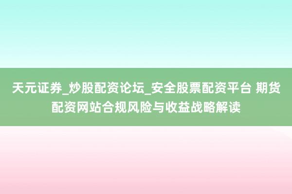 天元证券_炒股配资论坛_安全股票配资平台 期货配资网站合规风险与收益战略解读