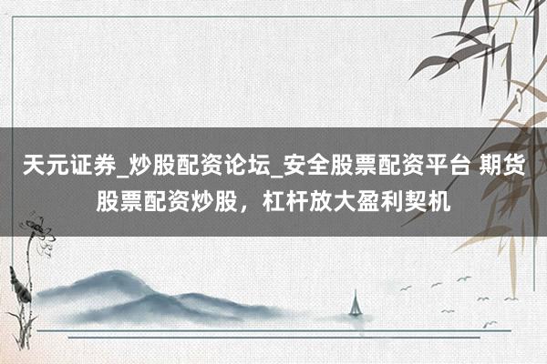 天元证券_炒股配资论坛_安全股票配资平台 期货股票配资炒股，杠杆放大盈利契机
