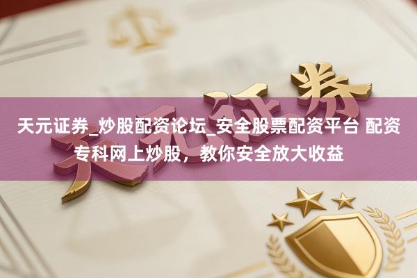 天元证券_炒股配资论坛_安全股票配资平台 配资专科网上炒股，教你安全放大收益