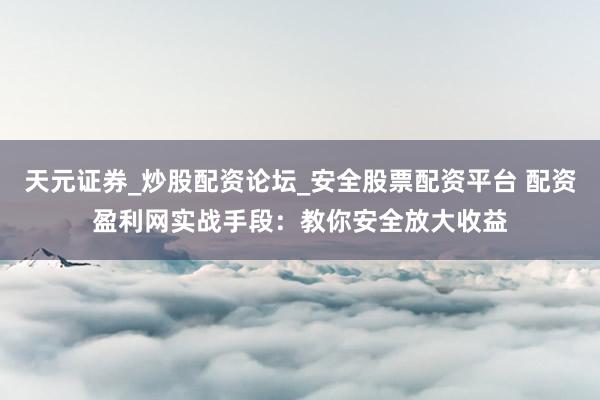 天元证券_炒股配资论坛_安全股票配资平台 配资盈利网实战手段：教你安全放大收益