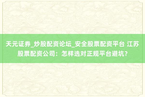 天元证券_炒股配资论坛_安全股票配资平台 江苏股票配资公司：怎样选对正规平台避坑？