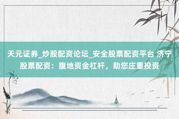 天元证券_炒股配资论坛_安全股票配资平台 济宁股票配资：腹地资金杠杆，助您庄重投资