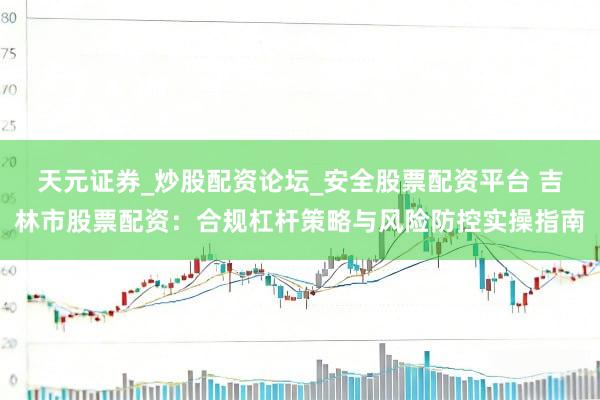 天元证券_炒股配资论坛_安全股票配资平台 吉林市股票配资：合规杠杆策略与风险防控实操指南