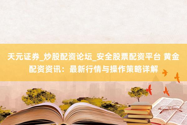 天元证券_炒股配资论坛_安全股票配资平台 黄金配资资讯：最新行情与操作策略详解