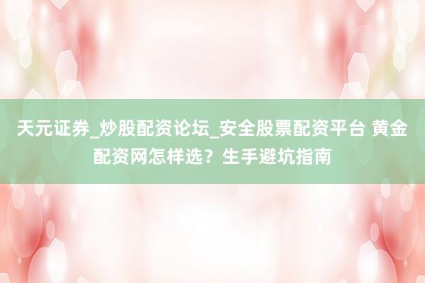 天元证券_炒股配资论坛_安全股票配资平台 黄金配资网怎样选？生手避坑指南