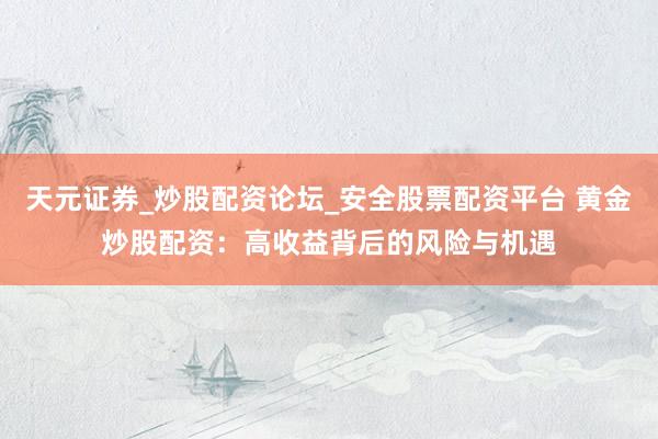 天元证券_炒股配资论坛_安全股票配资平台 黄金炒股配资：高收益背后的风险与机遇