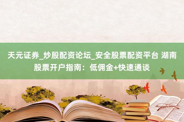 天元证券_炒股配资论坛_安全股票配资平台 湖南股票开户指南：低佣金+快速通谈