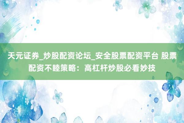 天元证券_炒股配资论坛_安全股票配资平台 股票配资不睦策略：高杠杆炒股必看妙技