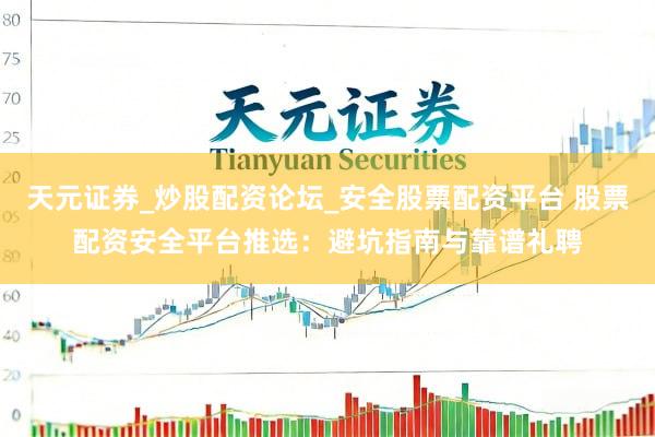 天元证券_炒股配资论坛_安全股票配资平台 股票配资安全平台推选：避坑指南与靠谱礼聘