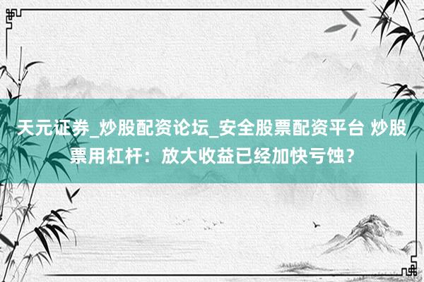 天元证券_炒股配资论坛_安全股票配资平台 炒股票用杠杆：放大收益已经加快亏蚀？