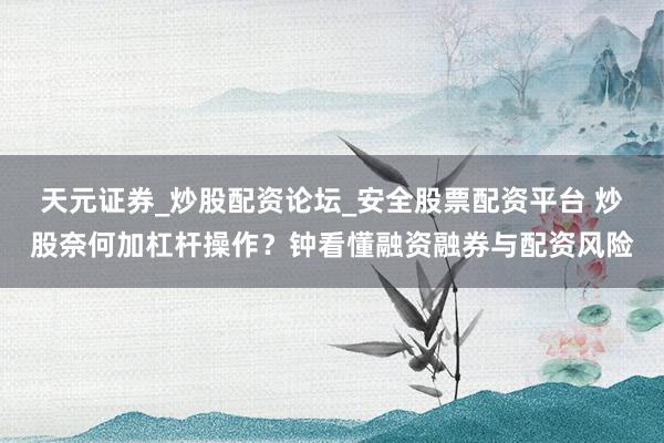 天元证券_炒股配资论坛_安全股票配资平台 炒股奈何加杠杆操作？钟看懂融资融券与配资风险
