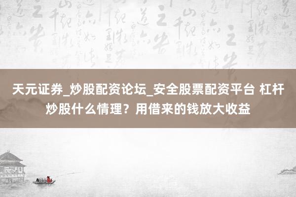 天元证券_炒股配资论坛_安全股票配资平台 杠杆炒股什么情理？用借来的钱放大收益