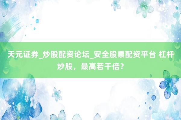 天元证券_炒股配资论坛_安全股票配资平台 杠杆炒股，最高若干倍？