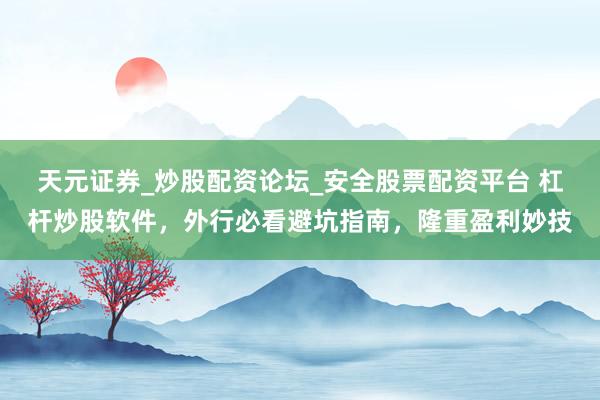 天元证券_炒股配资论坛_安全股票配资平台 杠杆炒股软件，外行必看避坑指南，隆重盈利妙技