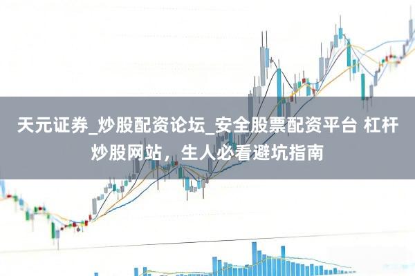 天元证券_炒股配资论坛_安全股票配资平台 杠杆炒股网站，生人必看避坑指南